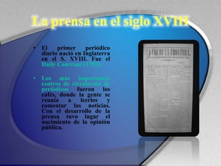 El primer periódico diario nació en Inglaterra en el S. XVIII. Fue el  Daily Courrant (1702).  Los más importantes centros de circulación de periódicos  fueron los cafés, donde la gente se reunía a leerlos y comentar las noticias. Con el desarrollo de la prensa tuvo lugar el nacimiento de la opinión pública.  