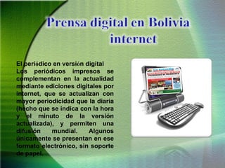 El peri ó dico en versi ó n digital  Los periódicos impresos se complementan en la actualidad mediante ediciones digitales por internet, que se actualizan con mayor periodicidad que la diaria (hecho que se indica con la hora y el minuto de la versión actualizada), y permiten una difusión mundial. Algunos únicamente se presentan en ese formato electrónico, sin soporte de papel. 