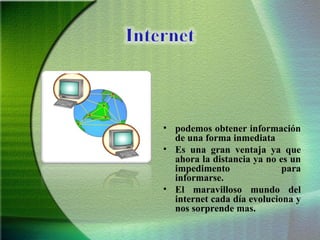 podemos obtener información de una forma inmediata  Es una gran ventaja ya que ahora la distancia ya no es un impedimento para informarse. El maravilloso mundo del internet cada día evoluciona y nos sorprende mas. 