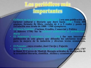 El Diario de los Literatos de España (1737 ) era una publicación de carácter cultural y literario que duró hasta  1742 . Tenía 400 páginas, formato de libro, costaba de 4 a 5 reales y ponía en circulación una tirada de 1000 / 1500 ejemplares.  El Diario Noticioso , Curioso, Erudito, Comercial y Político  (1 febrero 1758) fue la  primera publicación de periodicidad diaria .  El Semanario Económico (1765 - 1766 ) fue una interesante publicación de este género que difundía los adelantos técnicos para la mejora de la industria y diversos textos económicos. El Pensador , cuyo creador, José Clavijo y Fajardo En 1786 nació El Correo de los Ciegos de Madrid , que desde 1787 se llamó El Correo de Madrid. Recogía artículos de divulgación de la actualidad literaria, científica , técnica y económica.  