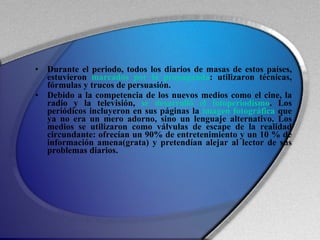 Durante el periodo, todos los diarios de masas de estos países, estuvieron  marcados por la propaganda : utilizaron técnicas, fórmulas y trucos de persuasión. Debido a la competencia de los nuevos medios como el cine, la radio y la televisión,  se desarrolló el fotoperiodismo . Los periódicos incluyeron en sus páginas la  imagen fotográfica  que ya no era un mero adorno, sino un lenguaje alternativo. Los medios se utilizaron como válvulas de escape de la realidad circundante: ofrecían un 90% de entretenimiento y un 10 % de información amena(grata) y pretendían alejar al lector de sus problemas diarios. 