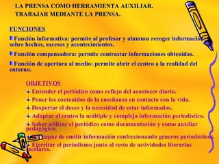 LA PRENSA COMO HERRAMIENTA AUXILIAR.LA PRENSA COMO HERRAMIENTA AUXILIAR.
TRABAJAR MEDIANTE LA PRENSA.TRABAJAR MEDIANTE LA PRENSA.
FUNCIONES
Función informativa: permite al profesor y alumnos recoger información
sobre hechos, sucesos y acontecimientos.
Función compensadora: permite contrastar informaciones obtenidas.
Función de apertura al medio: permite abrir el centro a la realidad del
entorno.
OBJETIVOS
Entender el periódico como reflejo del acontecer diario.
Poner los contenidos de la enseñanza en contacto con la vida.
Despertar el deseo y la necesidad de estar informados.
Adaptar al centro la múltiple y compleja información periodística.
Saber utilizar el periódico como documentación y como auxiliar
pedagógico.
Ser capaz de emitir información confeccionando géneros periodísticos.
Ejercitar el periodismo junto al resto de actividades literarias
escolares.
 