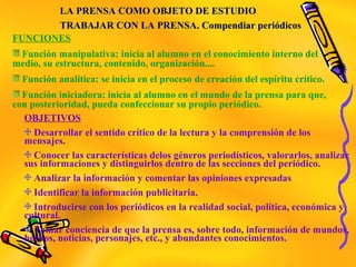LA PRENSA COMO OBJETO DE ESTUDIOLA PRENSA COMO OBJETO DE ESTUDIO
TRABAJAR CON LA PRENSA. Compendiar periódicosTRABAJAR CON LA PRENSA. Compendiar periódicos
FUNCIONES
Función manipulativa: inicia al alumno en el conocimiento interno del
medio, su estructura, contenido, organización....
Función analítica: se inicia en el proceso de creación del espíritu crítico.
Función iniciadora: inicia al alumno en el mundo de la prensa para que,
con posterioridad, pueda confeccionar su propio periódico.
OBJETIVOS
Desarrollar el sentido crítico de la lectura y la comprensión de los
mensajes.
Conocer las características delos géneros periodísticos, valorarlos, analizar
sus informaciones y distinguirlos dentro de las secciones del periódico.
Analizar la información y comentar las opiniones expresadas
Identificar la información publicitaria.
Introducirse con los periódicos en la realidad social, política, económica y
cultural.
Tomar conciencia de que la prensa es, sobre todo, información de mundos,
hechos, noticias, personajes, etc., y abundantes conocimientos.
 