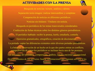ACTIVIDADES CON LA PRENSAACTIVIDADES CON LA PRENSA
Búsqueda de noticias: lectura , análisis y debate.
Separación texto-imagen: realizar intercambios y completar.
Comparación de noticias en diferentes periódicos.
Noticias sin titulares / Titulares sin noticia.
Búsqueda en periódicos de los temas transversales considerados.
Confección de fichas técnicas sobre los distintos géneros periodísticos.
El periódico hablado: recibir la prensa, leerla, estudiarla, contarla.
Ejercicios gramaticales, ortográficos, creación de diccionarios...
La portada: captar las diferencias existentes entre diversas portadas periodísticas.
La balanza: observación de un hecho en la que dos partes entran en conflicto,
comprobación de cómo los periódicos se inclinan hacia una de las posturas.
Las secciones del periódico: comparación, análisis, estudio nacional-internacional.
Descubrimientos de los servicios: buscar informaciones que suponen servicio a los
lectores.
 