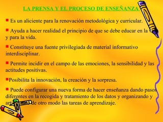 LA PRENSA Y EL PROCESO DE ENSEÑANZA
 Es un aliciente para la renovación metodológica y curricular.
 Ayuda a hacer realidad el principio de que se debe educar en la vida
y para la vida.
 Constituye una fuente privilegiada de material informativo
interdisciplinar.
 Permite incidir en el campo de las emociones, la sensibilidad y las
actitudes positivas.
Posibilita la innovación, la creación y la sorpresa.
 Puede configurar una nueva forma de hacer enseñanza dando pasos
diferentes en la recogida y tratamiento de los datos y organizando y
articulando de otro modo las tareas de aprendizaje.
 