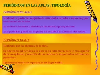 PERIÓDICOS EN LAS AULAS: TIPOLOGÍAPERIÓDICOS EN LAS AULAS: TIPOLOGÍA
Realizado a partir del conjunto de actividades llevadas a cabo con y por
los alumnos de la clase.
El profesor coordina y distribuye las noticias que aparezcan.
Este periódico podrá ser expuesto en el tablón de anuncios del centro.
Realizado por los alumnos de la clase.
Se diferencia del periódico de aula en su estructura, pues se crea a partir
de la recopilación y selección de las noticias de mayor interés de diversos
periódicos.
Igualmente puede ser expuesto en un lugar visible.
PERIÓDICO DE AULA
PERIÓDICO MURAL
 