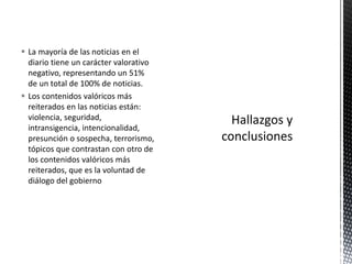  La mayoría de las noticias en el 
diario tiene un carácter valorativo 
negativo, representando un 51% 
de un total de 100% de noticias. 
 Los contenidos valóricos más 
reiterados en las noticias están: 
violencia, seguridad, 
intransigencia, intencionalidad, 
presunción o sospecha, terrorismo, 
tópicos que contrastan con otro de 
los contenidos valóricos más 
reiterados, que es la voluntad de 
diálogo del gobierno 
 