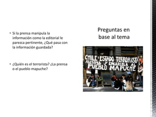  Si la prensa manipula la 
información como la editorial le 
parezca pertinente, ¿Qué pasa con 
la información guardada? 
 ¿Quién es el terrorista? ¿La prensa 
o el pueblo mapuche? 
