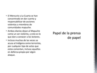  El Mercurio y La Cuarta se han 
concentrado en dar cuenta y 
responsabilizar de acciones 
violentas a miembros de 
comunidades mapuche. 
 Ambos diarios dejan al Mapuche 
como un ser violento, y esto es lo 
que dan a conocer a los lectores. 
 Incluso muchas de las veces se 
acusa al Indígena como terrorista, 
por cualquier tipo de actos que 
estos comentan, incluso aquellos 
en defensa propia por algún 
ataque. 
 