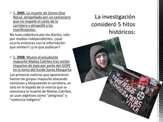  1. 2005. La muerte de Zenon Díaz 
Necul, atropellado por un camionero 
que no respetó el corte de la 
carretera y atropelló a los 
manifestantes. 
No tuvo cobertura por los diarios, solo 
por medios independientes. ¿qué 
ocurre entonces con la información 
que omiten? ¿y la que publican? 
 2. 2008. Muere el estudiante 
mapuche Matías Catrileo tras recibir 
impactos de bala por parte del GOPE 
en la toma del fundo Santa Margarita 
Las primeras noticias que aparecieron 
fueron de grupos mapuche atacando 
camiones y bloqueando la carretera, es 
solo en la bajada de la noticia que se 
menciona la muerte de Matías Catrileo, 
se usan adjetivos como “peligroso” y 
“violencia indígena” 
 