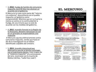  3. 2010. Huelga de hambre de comuneros 
mapuche, duró 82 días tras alcanzar un 
acuerdo con el gobierno. 
El Mercurio lo trata como parte del “retorno 
a la violencia”, desconfianza con el pueblo 
mapuche y el gobierno como 
comprometido. Mientras que en La Cuarta la 
noticia se centra en la continuidad de la 
huelga, de una minoría que no está de 
acuerdo con las medidas del gobierno. 
 4. 2012. Incendio forestal en la Región de 
la Araucanía, desastre natural por el cual 
en un principio se responsabilizó a los 
mapuche 
El Mercurio apunta arbitrariamente contra 
comuneros mapuche, siendo que hasta el 
día de la investigación no se habían 
identificado culpables del siniestro. 
 5. 2013. Incendio intencional que 
destruyó la casa de la familia Luchsinger, 
con el matrimonio dentro. Caso insigne de 
la “violencia mapuche” y la victimización 
del otro. (contraste con la muerte de 
Matías Catrileo, “nadie hizo nada”) 
 