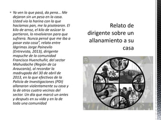  Ya ven lo que pasó, da pena... Me 
dejaron sin un peso en la casa. 
Usted vio la harina con la que 
hacíamos pan, me la pisotearon. El 
kilo de arroz, el kilo de azúcar lo 
partieron, lo revolvieron para que 
sufriera. Nunca pensé que me iba a 
pasar esta cosa”, relata entre 
lágrimas Jorge Painevilo 
(Entrevista, 2013), dirigente 
mapuche de la comunidad 
Francisco Huenchuñir, del sector 
Mahuidache (Región de La 
Araucanía), al recordar la 
madrugada del 30 de abril de 
2013, en la que efectivos de la 
Policía de Investigaciones (PDI) 
allanaron violentamente su casa y 
la de otros cuatro vecinos del 
sector. Un día que marcó un antes 
y después en su vida y en la de 
toda una comunidad 
 
