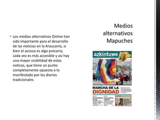  Los medios alternativos Online han 
sido importante para el desarrollo 
de las noticias en la Araucanía, si 
bien el acceso es algo precario, 
cada vez es más accesible y así hay 
una mayor visibilidad de estas 
noticas, que tiene un punto 
completamente opuesto a lo 
manifestado por los diarios 
tradicionales 
 