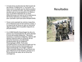  A través de la recolección de información de 
dos diarios “El Mercurio” y “La Cuarta”, se 
tiene como resultado que los diarios pueden 
influir en quienes los leen. Son ellos quienes 
deciden que es lo que pondrá en el diario y 
que no pondrán depende de sus línea 
editorial ya que con esto se ve la importancia 
del hecho noticioso y la cobertura, si es 
para portada o para que pase desapercibido. 
 Ponen como ejemplo las noticias mapuches, 
en la relevancia que le da la prensa a estas, y 
la mayoría de las veces en que se menciona 
alguna noticia sobre el pueblo mapuche es 
perjudicándolo. 
 En el 2004 Rodolfo Stavenhagen les dio a la 
prensa una recomendación de cómo abordar 
el tema del pueblo Mapuche, “Derechos 
Humanos y cuestiones indígenas, Informe del 
Relator Especial sobre la situación de los 
derechos humanos y las libertades 
fundamentales de los indígenas” 
(Stavenghagen,2003). Pero estas 
consideraciones no hay sido tomadas por los 
diarios anteriormente mencionados y se 
sigue proyectando una imagen negativa 
sobre el pueblo Mapuche, lo que causa una 
gran influencia en los lectores, porque es la 
forma directa de saber de los temas de 
contingencia. 
 