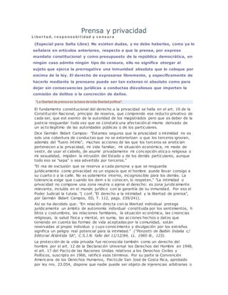 Prensa y privacidad
L i be r ta d, r e s pons a bi l i dad y c e ns ur a
(Especial para Salta Libre) No existen dudas, y no debe haberlas, como ya lo
señalara en artículos anteriores, respecto a que la prensa, por expreso
mandato constitucional y como presupuesto de la república democrática, en
ningún caso admite ningún tipo de censura, ello no significa otorgar al
sujeto que ejerce la prerrogativa una inmunidad absoluta que lo coloque por
encima de la ley. El derecho de expresarse libremente, y específicamente de
hacerlo mediante la prensano puede ser tan extenso ni absoluto como para
dejar sin consecuencias jurídicas a conductas disvaliosas que importen la
comisión de delitos o la concreción de daños.
"La libertad de prensa es la base de toda libertad política".
El fundamento constitucional del derecho a la privacidad se halla en el art. 19 de la
Constitución Nacional, principio de reserva, que comprende ese reducto privativo de
cada ser, que est exento de la autoridad de los magistrados pero que es deber de la
justicia resguardar toda vez que se constate una afectación al mismo derivado de
un acto ilegítimo de las autoridades públicas o de los particulares.
Dice Germán Bidart Campos: "Estamos seguros que la privacidad o intimidad no es
solo una cobertura de conductas que no se exteriorizan o que los terceros ignoran,
además del "fuero íntimo", muchas acciones de las que los terceros se anotician
pertenecen a la privacidad, mi vida familiar, mi situación económica, mi modo de
vestir, de usar el cabello, de asumir privadamente mi concepción etica o religiosa o
mi sexualidad, impiden la intrusión del Estado y de los demás particulares, aunque
todo eso se "sepa" o sea advertido por terceros."
"El rea de exclusión que se reserva a cada persona y que se resguarda
jurídicamente como privacidad es un espacio que el hombre puede llevar consigo a
su cuarto o a la calle. No es solamente interno, incognoscible para los demás. La
tolerancia exige que cuando los dem s lo conocen, lo respeten." "La intimidad o
privacidad no compone una zona neutra o ajena al derecho: es zona jur¡dicamente
relevante, incluída en el mundo jurídico con la garantía de su inmunidad. Por eso el
Poder Judicial la tutela. "( conf. "El derecho a la intimidad y la libertad de prensa",
por Germán Bidart Campos, ED, T. 112, pags. 239/241).
Así se ha decidido que: "En relación directa con la libertad individual protege
jurídicamente un ámbito de autonomía individual constituida por los sentimientos, h
bitos y costumbres, las relaciones familiares, la situación ec onómica, las creencias
religiosas, la salud física y mental, en suma, las acciones hechos o datos que
teniendo en cuenta las formas de vida aceptadas por la comunidad, están
reservadas al propio individuo y cuyo conocimiento y divulgación por los extraños
significa un peligro real potencial para la intimidad." ("Ponzetti de Balbín Indalia c/
Editorial Atlántida SA", C.S.J.N. fallo del 11/12/84, LL. 1985-B., 123).
La protección de la vida privada fue reconocida también como un derecho del
hombre por el art. 12 de la Declaración Universal los Derechos del Hombre en 1948,
el art. 17 del Pacto de las Naciones Unidas relativos a los Derechos Civiles y
Políticos, suscripto en 1966, ratificó esos términos. Por su parte la Convención
Americana de los Derechos Humanos, Pacto de San José de Costa Rica, aprobado
por ley nro. 23.054, dispone que nadie puede ser objeto de injerencias arbitrarias o
 