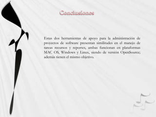 ConclusionesEstas dos herramientas de apoyo para la administración de proyectos de software presentan similitudes en el manejo de tareas recursos y reportes, ambas funcionan en plataformas MAC OS, Windows y Linux, siendo de versión OpenSource; además tienen el mismo objetivo.
