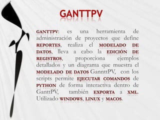 GANTTPVGanttPV: es una herramienta de administración de proyectos que define reportes, realiza el modeladodedatos, lleva a cabo la ediciónde registros, proporciona ejemplos detallados y un diagrama que muestra el modeladode datos GannttPV,  con los scripts permite ejecutarcomandos de Python de forma interactiva dentro de GanttPV,  también exporta a XML.Utilizado Windows, Linux y MACOS.