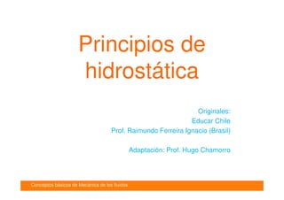 Conceptos básicos de Mecánica de los fluidos
Introducción
Principios de
hidrostática
Originales:
Educar Chile
Prof. Raimundo Ferreira Ignacio (Brasil)
Adaptación: Prof. Hugo Chamorro
 