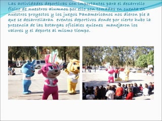 Las actividades deportivas son importantes para el desarrollo
físico de nuestros alumnos por ello son tomadas en cuenta en
nuestros proyectos y los juegos Panamericanos nos dieron pie a
que se desarrollaran eventos deportivos donde por cierto hubo la
presencia de las botargas oficiales quienes manejaron los
valores y el deporte al mismo tiempo.
 
