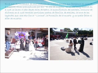 En el mes de Noviembre es una tradición en nuestra escuela que festejemos en grande
a nuestras raíces prehispánicas por ello “ El día de muertos “ es un día muy especial en
el cual se llevan a cabo desde obras de teatro, la escenificación del panteón, concurso de
disfraces en el cual también participan padres de familia, de ataúdes, la hora de las
leyendas que este año fue la “ Llorona”, la Procesión de la muerte y no podía faltar el
altar de muertos
 