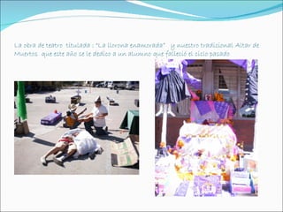 La obra de teatro titulada : “La llorona enamorada” y nuestro tradicional Altar de
Muertos que este año se le dedico a un alumno que falleció el ciclo pasado
 
