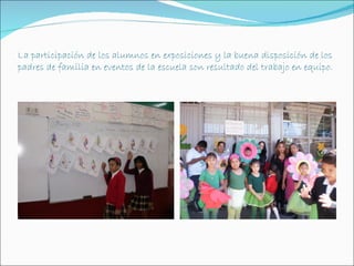 La participación de los alumnos en exposiciones y la buena disposición de los
padres de familia en eventos de la escuela son resultado del trabajo en equipo.
 