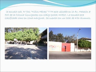 la escuela Urb. N° 931 “Niños Héroes” T/M esta ubicada en la Av. Malecón #
500 de la Colonia Insurgentes con código postal 44820. La escuela esta
clasificada como en zona marginal. Se cuenta con un total de 456 alumnos.
 