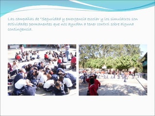 Las campañas de “Seguridad y emergencia escolar y los simulacros son
actividades permanentes que nos ayudan a tener control sobre alguna
contingencia.
 