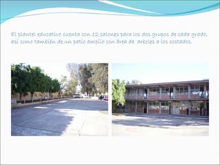 El plantel educativo cuenta con 12 salones para los dos grupos de cada grado,
así como también de un patio amplio con área de arboles a los costados.
 