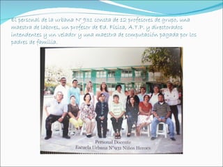 El personal de la urbana N° 931 consta de 12 profesores de grupo, una
maestra de labores, un profesor de Ed. Física, A.T.P. y directorados
intendentes y un velador y una maestra de computación pagada por los
padres de familia.
 
