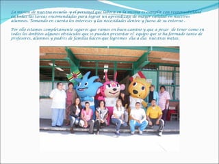 La misión de nuestra escuela y el personal que labora en la misma es cumplir con responsabilidad
en todas las tareas encomendadas para lograr un aprendizaje de mayor calidad en nuestros
alumnos. Tomando en cuenta los intereses y las necesidades dentro y fuera de su entorno .

Por ello estamos completamente seguros que vamos en buen camino y que a pesar de tener como en
todos los ámbitos algunos obstáculos que se puedan presentar el equipo que se ha formado tanto de
profesores, alumnos y padres de familia hacen que logremos día a día nuestras metas.
 