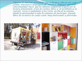 Algunas de nuestras actividades que se llevan a cabo en este ciclo
escolar 2011-2012 e s el proyecto de “Palabras Mágicas” que tiene
como finalidad hacer que los alumnos adquieran el gusto por la
lectura, fomentando el uso de cuentos, libros y de la biblioteca, la
cual por cierto es ambulante y nos visita un día de la semana,
dando la oportunidad a todos los alumnos de participar leyendo
libros de su interés los cuales están muy interesantes y divertidos.
 