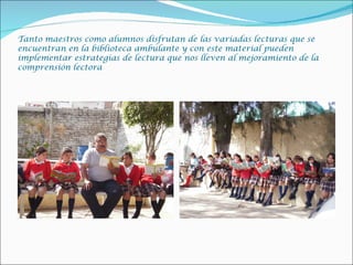 Tanto maestros como alumnos disfrutan de las variadas lecturas que se
encuentran en la biblioteca ambulante y con este material pueden
implementar estrategias de lectura que nos lleven al mejoramiento de la
comprensión lectora
 
