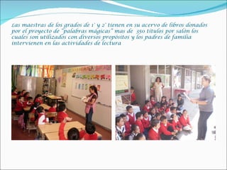 Las maestras de los grados de 1° y 2° tienen en su acervo de libros donados
por el proyecto de “palabras mágicas” mas de 350 títulos por salón los
cuales son utilizados con diversos propósitos y los padres de familia
intervienen en las actividades de lectura
 