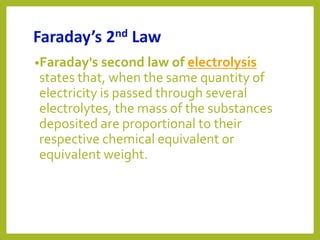 Faraday’s 2nd Law
•Faraday's second law of electrolysis
states that, when the same quantity of
electricity is passed through several
electrolytes, the mass of the substances
deposited are proportional to their
respective chemical equivalent or
equivalent weight.
 