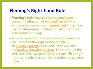 Fleming’s Right-hand Rule
•Fleming's right-hand rule (for generators)
shows the direction of induced current when
a conductor moves in a magnetic field. It can be
used to determine the direction of current in a
generator's windings.
•When a conductor such as a wire attached to a
circuit moves through a magnetic field,
an electric current is induced in the wire due
to Faraday's law of induction.The current in the
wire can have two possible directions. Fleming's
right-hand rule gives which direction the current
flows.
 