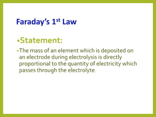 Faraday’s 1st Law
•Statement:
•The mass of an element which is deposited on
an electrode during electrolysis is directly
proportional to the quantity of electricity which
passes through the electrolyte.
 