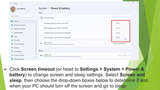  Click Screen timeout (or head to Settings > System > Power &
battery) to change screen and sleep settings. Select Screen and
sleep, then choose the drop-down boxes below to determine if and
when your PC should turn off the screen and go to sleep
 