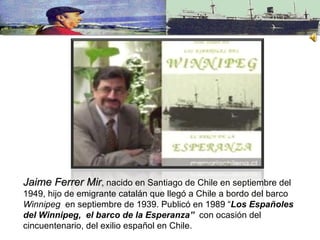 Jaime Ferrer Mir , nacido en Santiago de Chile en septiembre del 1949, hijo de emigrante catalán que llegó a Chile a bordo del barco  Winnipeg  en septiembre de 1939. Publicó en 1989 “ Los Españoles del Winnipeg,  el barco de la Esperanza”   con ocasión del cincuentenario, del exilio español en Chile. 