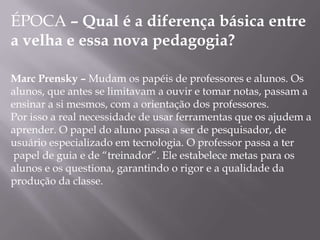 ÉPOCA – Qual é a diferença básica entre
a velha e essa nova pedagogia?

Marc Prensky – Mudam os papéis de professores e alunos. Os
alunos, que antes se limitavam a ouvir e tomar notas, passam a
ensinar a si mesmos, com a orientação dos professores.
Por isso a real necessidade de usar ferramentas que os ajudem a
aprender. O papel do aluno passa a ser de pesquisador, de
usuário especializado em tecnologia. O professor passa a ter
 papel de guia e de “treinador”. Ele estabelece metas para os
alunos e os questiona, garantindo o rigor e a qualidade da
produção da classe.
 