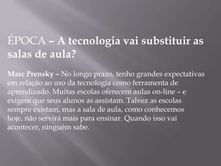 ÉPOCA – A tecnologia vai substituir as
salas de aula?
Marc Prensky – No longo prazo, tenho grandes expectativas
em relação ao uso da tecnologia como ferramenta de
aprendizado. Muitas escolas oferecem aulas on-line – e
exigem que seus alunos as assistam. Talvez as escolas
sempre existam, mas a sala de aula, como conhecemos
hoje, não servirá mais para ensinar. Quando isso vai
acontecer, ninguém sabe.
 
