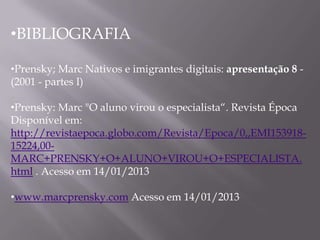 •BIBLIOGRAFIA

•Prensky; Marc Nativos e imigrantes digitais: apresentação 8 -
(2001 - partes I)

•Prensky: Marc "O aluno virou o especialista“. Revista Época
Disponível em:
http://revistaepoca.globo.com/Revista/Epoca/0,,EMI153918-
15224,00-
MARC+PRENSKY+O+ALUNO+VIROU+O+ESPECIALISTA.
html . Acesso em 14/01/2013

•www.marcprensky.com Acesso em 14/01/2013
 