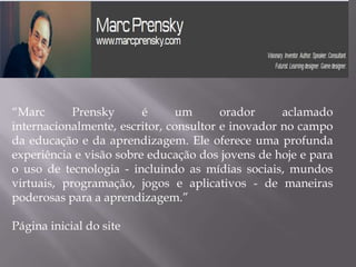 “Marc       Prensky      é      um      orador     aclamado
internacionalmente, escritor, consultor e inovador no campo
da educação e da aprendizagem. Ele oferece uma profunda
experiência e visão sobre educação dos jovens de hoje e para
o uso de tecnologia - incluindo as mídias sociais, mundos
virtuais, programação, jogos e aplicativos - de maneiras
poderosas para a aprendizagem.”

Página inicial do site
 