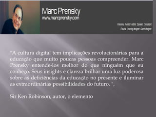 "A cultura digital tem implicações revolucionárias para a
educação que muito poucas pessoas compreender. Marc
Prensky entende-los melhor do que ninguém que eu
conheço. Seus insights e clareza brilhar uma luz poderosa
sobre as deficiências da educação no presente e iluminar
as extraordinárias possibilidades do futuro. ",

Sir Ken Robinson, autor, o elemento
 