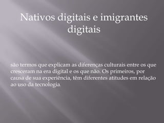 Nativos digitais e imigrantes
             digitais


são termos que explicam as diferenças culturais entre os que
cresceram na era digital e os que não. Os primeiros, por
causa de sua experiência, têm diferentes atitudes em relação
ao uso da tecnologia.
 