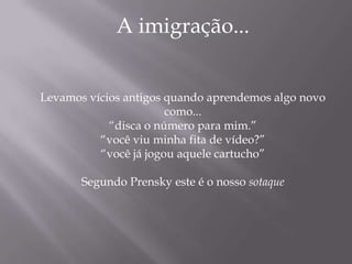 A imigração...


Levamos vícios antigos quando aprendemos algo novo
                       como...
            “disca o número para mim.”
          “você viu minha fita de vídeo?”
          “você já jogou aquele cartucho”

       Segundo Prensky este é o nosso sotaque
 