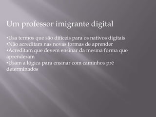 Um professor imigrante digital
•Usa termos que são difíceis para os nativos digitais
•Não acreditam nas novas formas de aprender
•Acreditam que devem ensinar da mesma forma que
aprenderam
•Usam a lógica para ensinar com caminhos pré
determinados
 