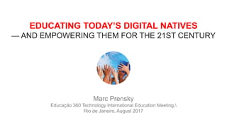 EDUCATING TODAY’S DIGITAL NATIVES
— AND EMPOWERING THEM FOR THE 21ST CENTURY
Marc Prensky
Educação 360 Technology International Education Meeting,
Rio de Janeiro, August 2017
 