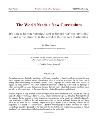 Marc Prensky The World Needs a New Curriculum © 2014 Marc Prensky
__________________________________________________________________________________________
1
The World Needs a New Curriculum
It’s time to lose the “proxies,” and go beyond “21st
century skills”
— and get all students in the world to the real core of education
By Marc Prensky
To be published in Educational Technology, May-June 2014
“We cannot always build the future for our youth.
But we can build our youth for the future.”
– Franklin Delano Roosevelt
ABSTRACT
The author proposes that today’s existing, world-wide curriculum — based on offering roughly the same
math, language arts, science and social studies to all — is not what is required for the future, and is
hurting rather than helping the world’s students. Math, language arts, science and social studies, he
argues, are really “proxies” for a small number of identifiable underlying skills which can be taught in
other, more useful ways, and furthermore, he says, there are many other skills students need that we do
not offer at all — particularly in the areas of action, relationships and accomplishment.
Prensky proposes a very different curricular organization, based at the top level, around the four key
areas of Effective Thinking, Effective Action, Effective Relationships and Effective Accomplishment.
He suggests that the amount of math, language arts, science and social studies we still offer, beyond a
very small core, be different for each student depending on interest and need, but that the underlying
skills be the same for all. Prensky’s organization goes beyond what is currently offered by the
proponents of so-called “21st
century skills.” Further, Prensky proposes that all education not be based
on made-up examples designed to be “relevant” to all students (or on problems designed to “cover
standards”) but on actual accomplishments of students in the real world.
__________
 