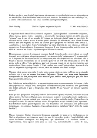 Então o que faz o resto de nós? Aqueles que não nasceram no mundo digital, mas em alguma época
de nossas vidas, ficou fascinado e adotou muitos ou a maioria dos aspectos da nova tecnologia são,
e sempre serão comparados a eles, sendo chamados de Imigrantes Digitais.
Marc Prensky Nativos Digitais Imigrantes Digitais © 2001 Marc Presnky
É importante fazer esta distinção: como os Imigrantes Digitais aprendem – como todos imigrantes,
alguns mais do que os outros – a adaptar-se ao ambiente, eles sempre mantêm, em certo grau, seu
“sotaque”, que é, seu pé no passado. O “sotaque do imigrante digital” pode ser percebido de
diversos modos, como o acesso à internet para a obtenção de informações, ou a leitura de uma
manual para um programa ao invés de assumir que o programa nos ensinará como utilizá-lo.
Atualmente, os mais velhos foram “socializados” de forma diferente das suas crianças, e estão em
um processo de aprendizagem de uma nova linguagem. E uma língua aprendida posteriormente na
vida, os cientistas nos dizem, vai para uma parte diferente do cérebro.
Há centenas de exemplos de sotaque de imigrante digital. Entre eles estão a impressão de seu e-mail
(ou pedir a secretária que o imprima para você – um sotaque ainda “mais marcante”); a necessidade
de se imprimir um documento escrito do computador para editá-lo (ao invés de editá-lo na tela; e
trazer as pessoas pessoalmente ao seu escritório para ver um web site interessante (ao invés de
enviar a eles a URL). Tenho certeza de que você consegue pensar em um ou dois exemplos sem
muito esforço. Meu exemplo favorito é “Você recebeu meu e-mail” pelo telefone. Aqueles de nós
que são Imigrantes Digitais podem, e devem, rir de nós mesmos e de nosso “sotaque”.
Mas esta não é apenas uma piada. É muito sério, porque o único e maior problema que a educação
enfrenta hoje é que os nossos instrutores Imigrantes Digitais, que usam uma linguagem
ultrapassada (da era pré-digital), estão lutando para ensinar uma população que fala uma
linguagem totalmente nova.
Isto é óbvio aos Nativos Digitais – as escolas freqüentemente sentem como nós tivéssemos criado
uma população de sotaque forte, estrangeiros incompreensíveis para ensiná-los. Eles geralmente
não podem entender o que os Imigrantes estão dizendo. O que “discar” um número significa
mesmo?
Para que esta perspectiva não pareça radical, muito menos apenas descritiva, deixe-me elucidar
alguns pontos. Os Nativos Digitais estão acostumados a receber informações muito rapidamente.
Eles gostam de processar mais de uma coisa por vez e realizar múltiplas tarefas. Eles preferem os
seus gráficos antes do texto ao invés do oposto. Eles preferem acesso aleatório (como hipertexto).
Eles trabalham melhor quando ligados a uma rede de contatos. Eles têm sucesso com gratificações
instantâneas e recompensas freqüentes. Eles preferem jogos a trabalham “sério”. (Isto lhe parece
familiar?)
Mas os Imigrantes Digitais tipicamente têm pouca apreciação por estas novas habilidades que os
Nativos adquiriram e aperfeiçoaram através de anos de interação e prática. Estas habilidades são
quase totalmente estrangeiras aos Imigrantes, que aprenderam – e escolhem ensinar –
vagarosamente, passo-a-passo, uma coisa de cada vez, individualmente, e acima de tudo,
 